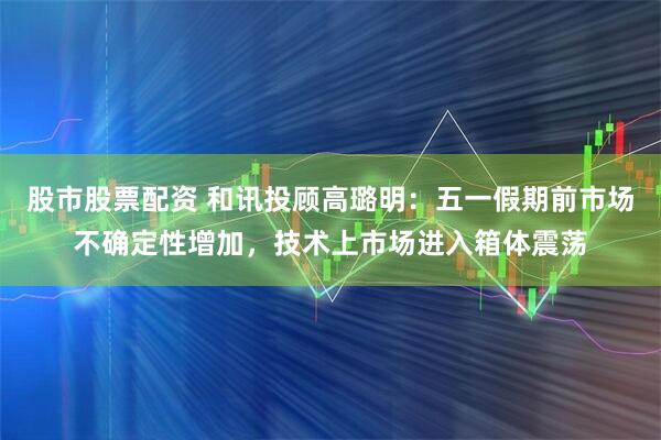 股市股票配资 和讯投顾高璐明：五一假期前市场不确定性增加，技术上市场进入箱体震荡