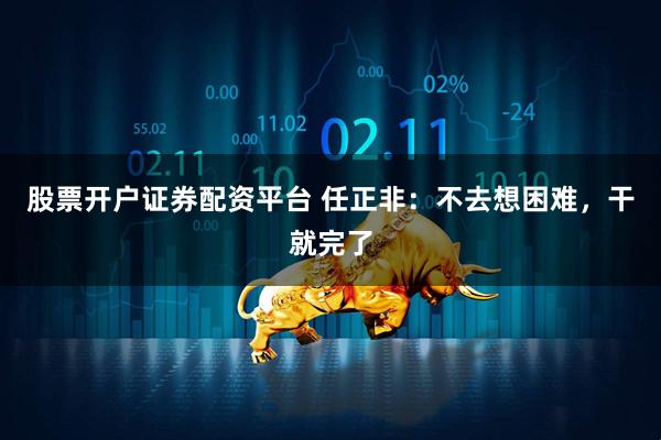 股票开户证券配资平台 任正非：不去想困难，干就完了