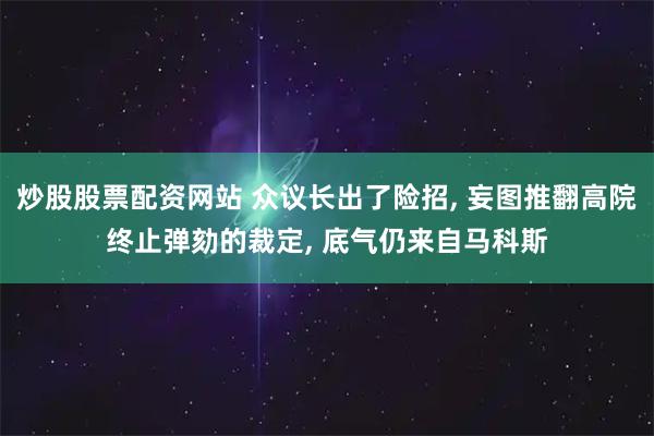 炒股股票配资网站 众议长出了险招, 妄图推翻高院终止弹劾的裁定, 底气仍来自马科斯