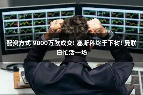 配资方式 9000万欧成交! 塞斯科终于下树! 曼联白忙活一场