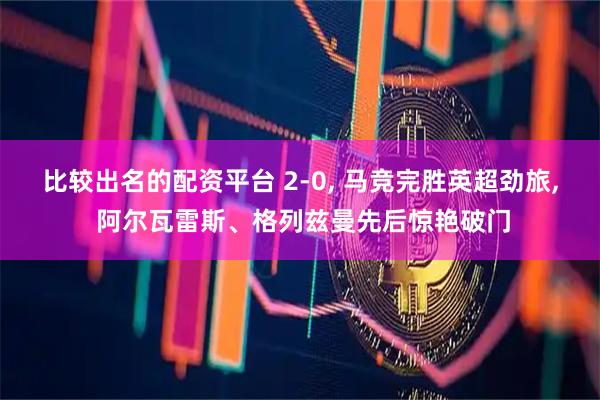 比较出名的配资平台 2-0, 马竞完胜英超劲旅, 阿尔瓦雷斯、格列兹曼先后惊艳破门