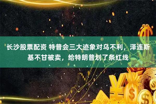 长沙股票配资 特普会三大迹象对乌不利，泽连斯基不甘被卖，给特朗普划了条红线