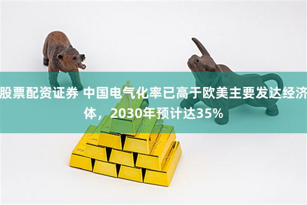 股票配资证券 中国电气化率已高于欧美主要发达经济体，2030年预计达35%