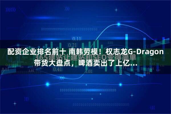 配资企业排名前十 南韩劳模！权志龙G-Dragon带货大盘点，啤酒卖出了上亿...