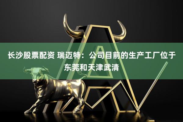 长沙股票配资 瑞迈特：公司目前的生产工厂位于东莞和天津武清