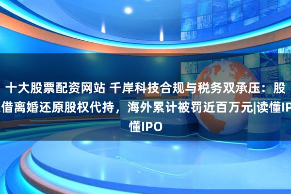 十大股票配资网站 千岸科技合规与税务双承压:股东借离婚还原股权代持,海外累计被罚近百万元|读懂IPO