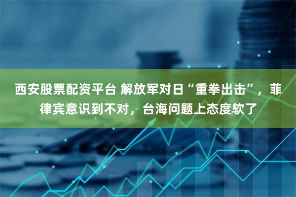 西安股票配资平台 解放军对日“重拳出击”，菲律宾意识到不对，台海问题上态度软了