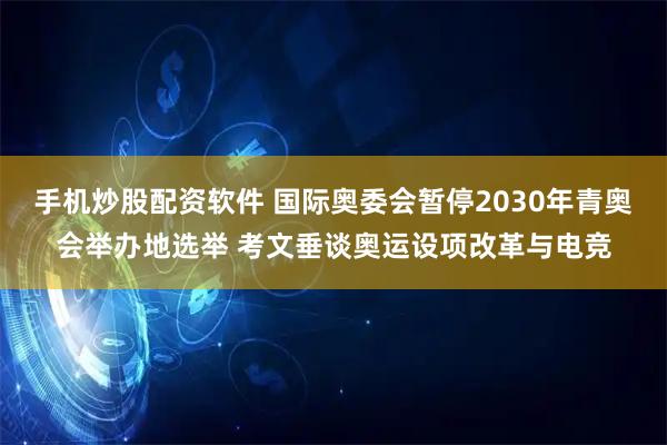手机炒股配资软件 国际奥委会暂停2030年青奥会举办地选举 考文垂谈奥运设项改革与电竞