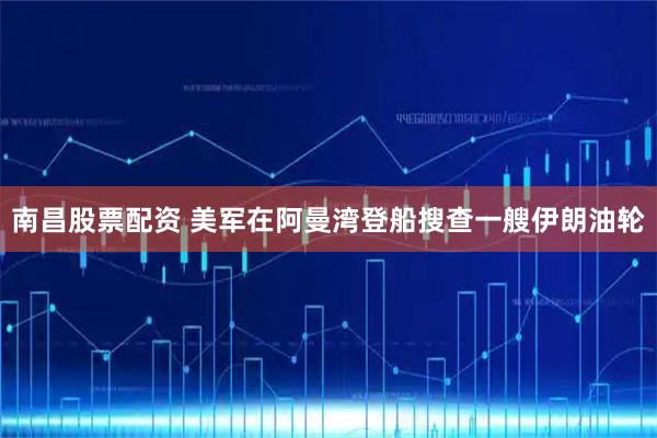 南昌股票配资 美军在阿曼湾登船搜查一艘伊朗油轮
