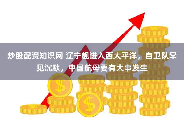 炒股配资知识网 辽宁舰进入西太平洋，自卫队罕见沉默，中国航母要有大事发生