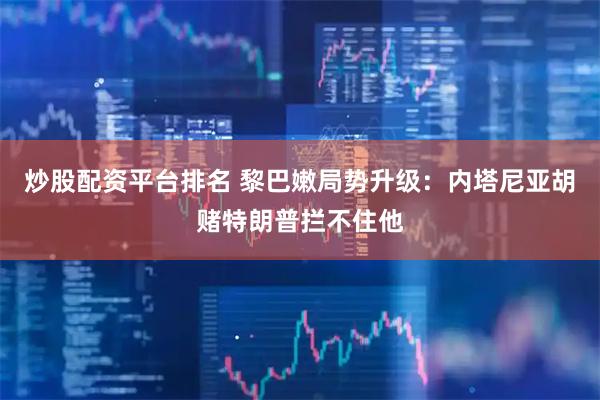 炒股配资平台排名 黎巴嫩局势升级:内塔尼亚胡赌特朗普拦不住他