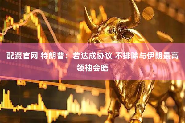 配资官网 特朗普：若达成协议 不排除与伊朗最高领袖会晤