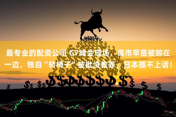 最专业的配资公司 G7峰会现场，高市早苗被晾在一边，独自“转椅子”被批没教养，日本插不上话！