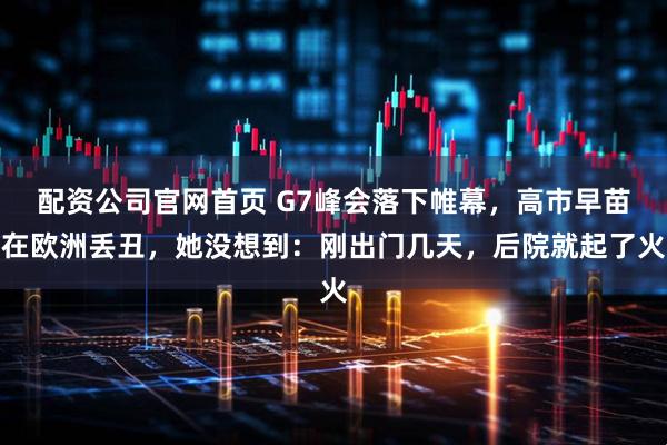 配资公司官网首页 G7峰会落下帷幕，高市早苗在欧洲丢丑，她没想到：刚出门几天，后院就起了火