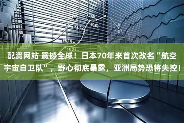 配资网站 震撼全球！日本70年来首次改名“航空宇宙自卫队”，野心彻底暴露，亚洲局势恐将失控！