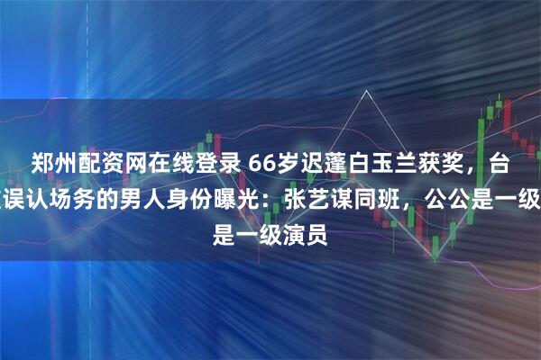 郑州配资网在线登录 66岁迟蓬白玉兰获奖，台下被误认场务的男人身份曝光：张艺谋同班，公公是一级演员