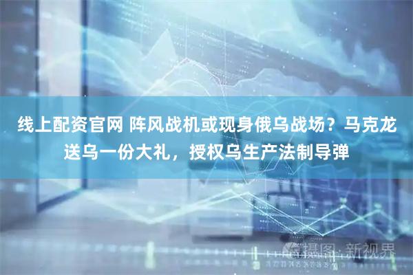 线上配资官网 阵风战机或现身俄乌战场?马克龙送乌一份大礼,授权乌生产法制导弹