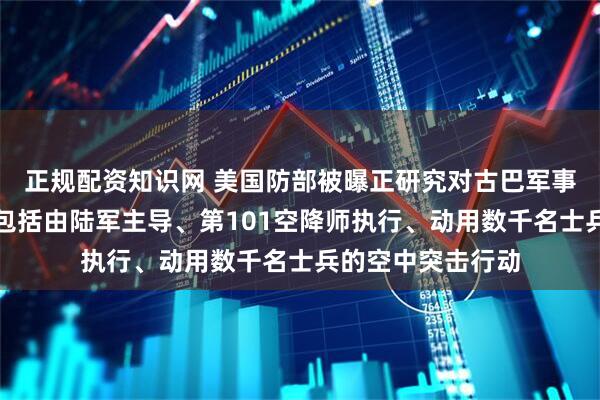 正规配资知识网 美国防部被曝正研究对古巴军事行动方案，其中包括由陆军主导、第101空降师执行、动用数千名士兵的空中突击行动
