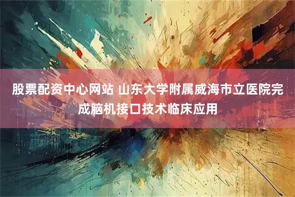股票配资中心网站 山东大学附属威海市立医院完成脑机接口技术临床应用