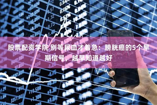 股票配资学院 别等尿血才着急：膀胱癌的5个早期信号，越早知道越好