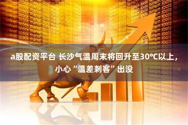 a股配资平台 长沙气温周末将回升至30℃以上，小心“温差刺客”出没
