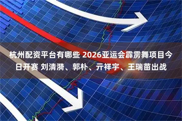 杭州配资平台有哪些 2026亚运会霹雳舞项目今日开赛 刘清漪、郭朴、亓祥宇、王瑞苗出战