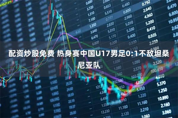 配资炒股免费 热身赛中国U17男足0:1不敌坦桑尼亚队
